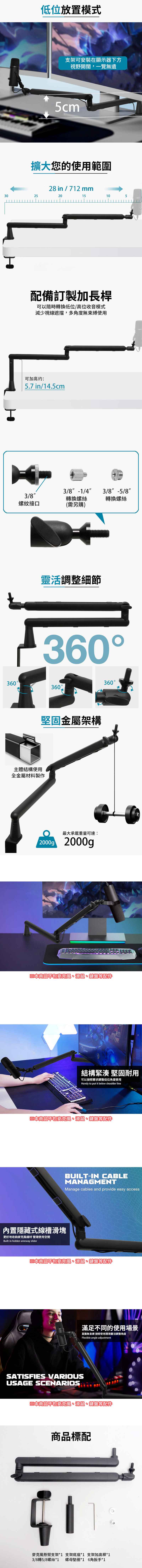 低位放置模式支架可安裝在顯示器下方視野開闊,一覽無遺5cm擴大您的使用範圍28 in / 712 mm30252015105配備訂製長桿可以隨時轉換低位/高位收音模式減少視線遮擋,多角度無束縛使用可加高约:5.7 in/14.5cm3/8 -1/43/8 -5/83/8轉換螺絲轉換螺絲螺紋接口(需另購)靈活調整細節360360360360堅固金屬架構主體結構使用全金屬材料製作最大承載重量可達:2000g 2000g※本商品不包麥克風、滑鼠、鍵盤等配件結構緊湊 堅固耐用可以按照需求調整低位角度使用Handy to put it below shoulder line※本商品不包麥克風、滑鼠、鍵盤等配件內置隱藏式線槽滑塊更好地收納麥克風線材 管理使用空間Built-in hidden wireway sliderBUILT-IN CABLEMANAGMENTManage cables and provide easy access※本商品不包麥克風、滑鼠、鍵盤等配件SATISFIES VARIOUSUSAGE SCENARIOS滿足不同的使用場景直播無束縛 按照使用環境靈活調整角度Flexible angle adjustment※本商品不包麥克風、滑鼠、鍵盤等配件商品標配麥支架底座*1 支架加高桿*1克風懸臂支架*13/8轉5/8螺絲*1螺母墊圈*1 6角扳手*1