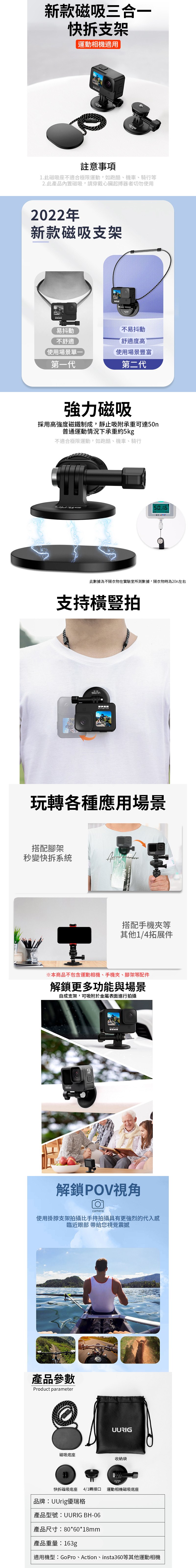 新款磁吸三合一快拆支架運動相機適用註意事項1.此磁吸座不適合極限運動,如跑酷、機車、騎行等2.此產品磁吸,請穿戴心臟起搏器者切勿使用2022年新款磁吸支架易抖動不舒適使用場景單第一代不易抖動舒適度高使用場景豐富第二代強力磁吸採用高強度磁鐵制成,靜止吸附承重可達50n普通運動情況下承重約5kg不適合極限運動,如跑酷、機車、騎行此數據為不隔衣物在實驗室所測數據,隔衣物時為20n左右支持橫豎拍玩轉各種應用場景搭配腳架秒變快拆系統搭配手機夾等其他1/4拓展件※本商品不包含運動相機、手機夾、腳架等配件解鎖更多功能與場景自成支架,可吸附於金屬表面進行拍攝解鎖POV視角camera使用掛脖支架拍攝比手持拍攝具有更強烈的代入感臨近眼部 帶給您視覺震撼產品參數Product parameterUURIG磁吸底座收納袋快拆磁吸底座 4/1轉接口品牌:UUrig優瑞格產品型號:UURIG BH-06產品尺寸:80*60*18mm產品重量:163gUURIG運動相機磁吸底座適用機型:GoPro、Action、insta360等其他運動相機