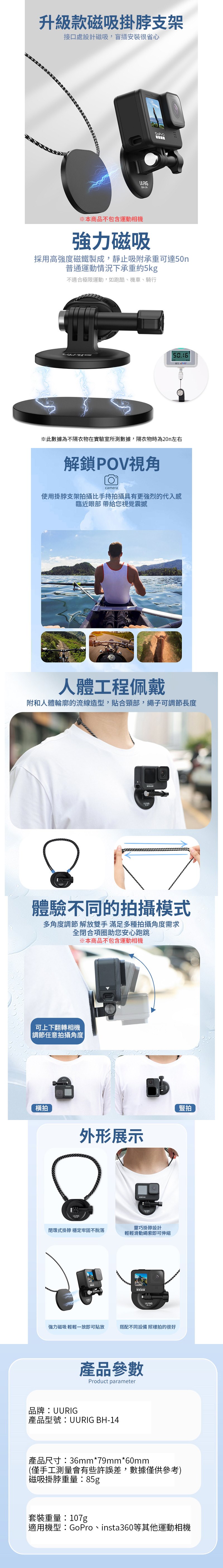 升級款磁吸掛脖支架接口處設計磁吸,盲插安裝很省心BH-14GoPro※本商品不包含運動相機強力磁吸採用高強度磁鐵製成,靜止吸附承重可達50n普通運動情況下承重約5kg不適合極限運動,如跑酷、機車、騎行※此數據為不隔衣物在實驗室所測數據,隔衣物時為20n左右解鎖POV視角camera使用掛脖支架拍攝比手持拍攝具有更強烈的代入感臨近眼部 帶給您視覺震撼人體工程佩戴附和人體輪廓的流線造型,貼合頸部,繩子可調節長度體驗不同的拍攝模式多角度調節解放雙手 滿足多種拍攝角度需求全閉合項圈助您安心跑跳※本商品不包含運動相機可上下翻轉相機|調節任意拍攝角度|橫拍外形展示豎拍UURIG靈巧掛脖設計閉環式掛脖 穩定牢固不脫落輕輕滑動繩索即可伸縮UURIG強力磁吸 輕輕一放即可貼放搭配不同設備 照樣拍的很好產品參數Product parameter品牌:UURIG產品型號:UURIG BH-14產品尺寸:36mm*79mm*60mm(僅手工測量會有些許誤差,數據僅供參考)磁吸掛脖重量:85g套裝重量:107g適用機型:GoPro、insta360等其他運動相機