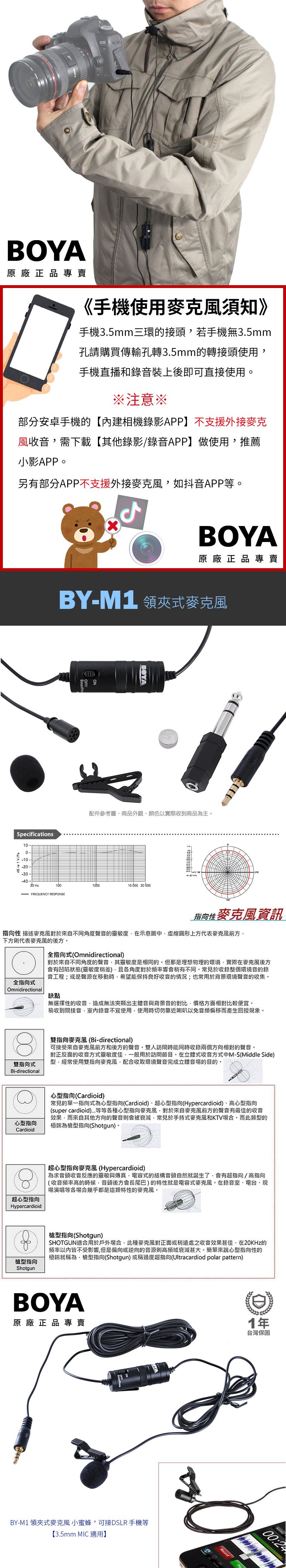 BOYA原廠正品專賣《手機使用須知》手機3.5mm三環的接頭若手機無3.5mm孔請購買傳輸孔轉3.5mm的轉接頭使用手機直播和裝上後即可直接使用※注意※部分安卓手機的【內建相機錄影APP】不支援外接麥克風收音需下載【其他錄影/錄音APP】做使用推薦小影APP另有部分APP不支援外接如抖音APP等。BOYA原廠正品專賣BYM1 領夾式BOYA配件參考圖商品外觀顏色以實際收到商品為主。pecifications1-dB re 1 V/Pa-10--20--30--40-20 Hz100100010000 20 600- FREQUENCY RESPONSE指向性資訊指向性 描述麥克風對於來自不同角度聲音的靈敏度在示意圖圓形上方代表麥克風前方下方則代表麥克風的後方。全指向式(Omnidirectional全指向式Omnidirectional對於來自不同角度的聲音其靈敏度是相同的。但那是理想物理的環境實際在麥克風後方會有凹陷狀態(靈敏度稍差)各角度對於頻率響會稍有不同。常見於收錄整個環境音的錄音工程或是聲源在移動時希望能保持良好收音的;也常用於背景環境聲音的收集。雙指向式Bi-directional缺點無選擇性的收音造成無法突顯出主體音與背景音的對比價格方面相對比較便宜。易收到間接音錄音不宜使用使用時切勿靠近喇叭以免音頻偏移而產生回授現象。雙指向麥克風(Bi-directional)可接受來自麥克風前方和後方的聲音。雙人訪問時能同時收錄兩個方向相對的聲音。對正反面的收音靈敏度佳一般用於訪問節目。在立體式收音方式中M-S(Middle Side)經常使用雙指向麥克風配合收取環境聲音完成立體音場的目的。心型指向心型指向(Cardioid)常見的單一指向式為心型指向(Cardioid)、超心型指向(Hypercardioid)、心型指向(super cardioid)等等各種心型指向麥克風對於來自麥克風前方的聲音有最佳的收音效果,而來自其他方向的聲音則會被衰減,常見於手持式麥克風和KV場合,而此類型的極端為型指向(Shotgun)。Cardioid超心型指向超心型指向麥克風(Hypercardioid)為求音頭收音反應的靈敏與傳真,電容式的結構音頭自然就誕生,會有超指向/指向(收音頻率高的時候音頭後方會長尾巴)的特性就是電容式麥克風。在錄音室、電台、現場演唱等各場合幾乎都是這類特性的麥克風。Hypercardioid型指向槍型指向(Shotgun)SHOTGUN適合用於戶外場合,此種麥克風對正面或稍之收音效果甚佳,在20KHz的頻率皆不受影響,但是偏向或逆向的音源則高頻域衰減甚大。簡單來說心型指向性的極端就稱為槍型指向(Shotgun)或稱過度超指向(Ultracardiod polar pattern)ShotgunBOYA原廠正品專賣BY-M1 領夾式麥克風 小蜜蜂,可接DSLR 手機等【3.5mm MIC 適用】T1年台灣保固0Record00:24