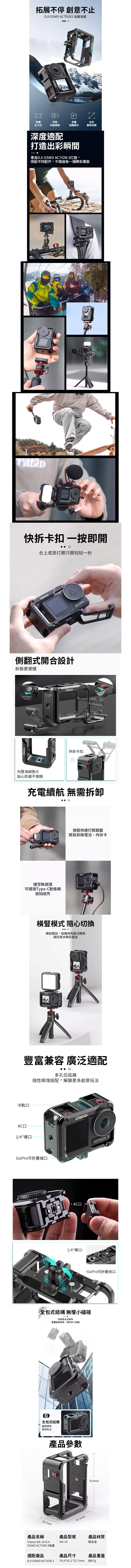 拓展不停 創意不止DJI SMO CTION 金屬籠出色兼容拓展防護全方位拆裝快速便捷多種拍攝模式深度適配打造出彩瞬間 專為DJI OSMO  打造,搭配不同配件,不錯過每一個精彩畫面TIONA快拆卡扣 一按即開合上或是打開只需短短一秒側翻式開合設計拆裝更便捷內置海綿貼心防護不傷機Ulanzı快拆卡扣ACTION 3充電續航 無需拆卸縷空無遮擋可連接TypeC數據線邊拍邊充按壓快速打開翻蓋輕鬆拆換電池、內存卡橫豎模式 隨心切換 O橫拍豎拍,兩種視角靈活轉換捕捉更多精彩畫面UlanzACTION 3豐富兼容 廣泛適配多孔位拓展個性模塊搭配,解鎖更多創意玩法冷靴АСД1/4"螺口UlanzıGoPro可折疊接口ACTION 3 AC口1/4"螺口 -GoPro可折疊接口全包式結構 無懼小磕碰 採用鋁合金框架重量輕硬度高,提供有力保護全包式結構邊框機身緊密貼合32.7mm產品參數Ulanzı61.1mmACTION 379.8mm產品名稱Ulanzi OA-14 DJIOSMO ACTION 3籠適配產品產品型號產品材質OA-14鋁合金產品尺寸產品重量約87gDJI OSMO ACTION 3 79.8*61.1*32.7mm